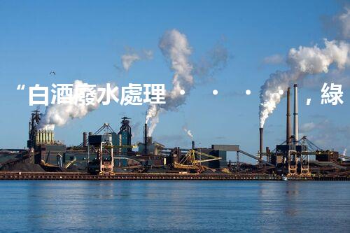 “白酒廢水處理，綠色創(chuàng)新引領(lǐng)環(huán)保新篇章”
